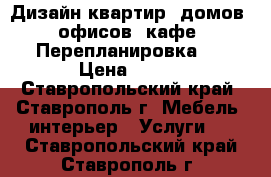 Дизайн квартир, домов, офисов, кафе. Перепланировка.  › Цена ­ 200 - Ставропольский край, Ставрополь г. Мебель, интерьер » Услуги   . Ставропольский край,Ставрополь г.